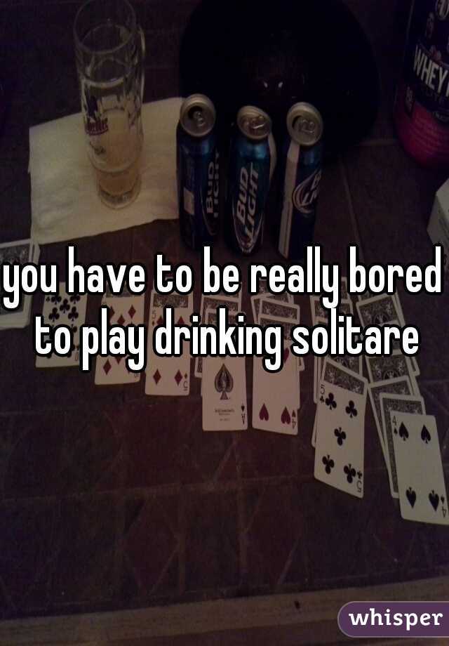 you have to be really bored to play drinking solitare