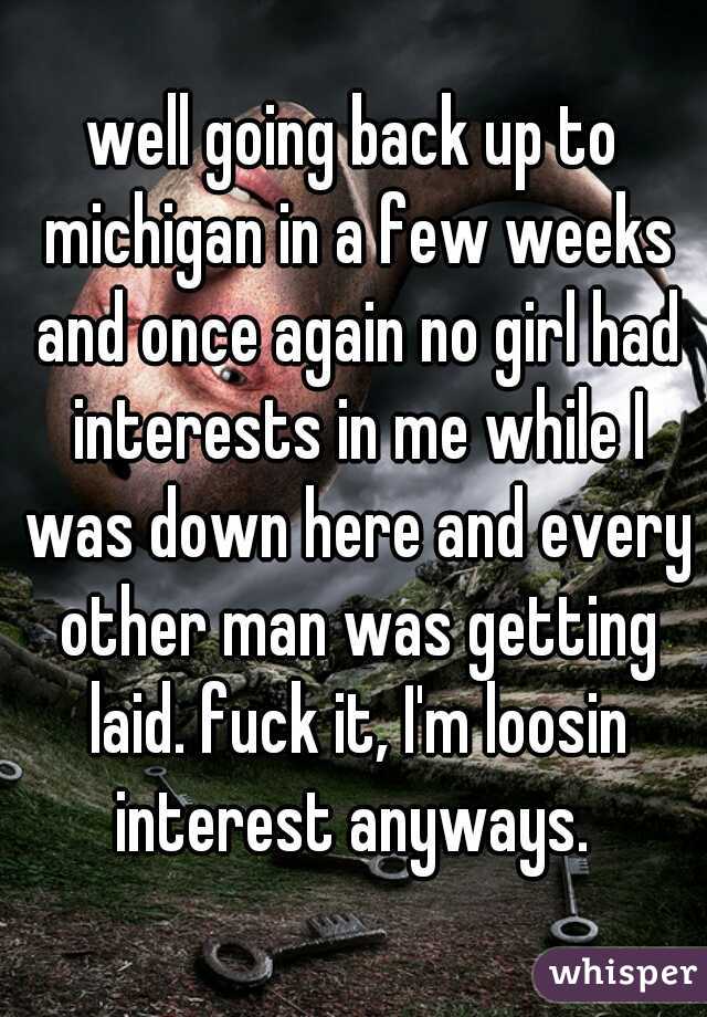 well going back up to michigan in a few weeks and once again no girl had interests in me while I was down here and every other man was getting laid. fuck it, I'm loosin interest anyways. 