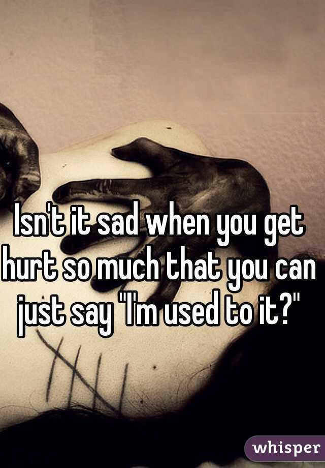 Isn't it sad when you get hurt so much that you can just say "I'm used to it?"