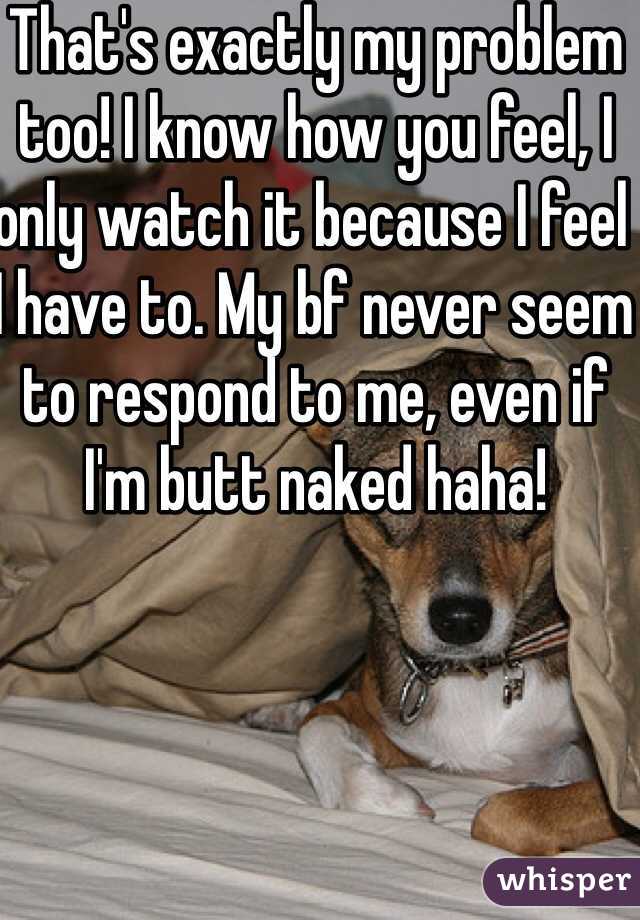 That's exactly my problem too! I know how you feel, I only watch it because I feel I have to. My bf never seem to respond to me, even if I'm butt naked haha! 