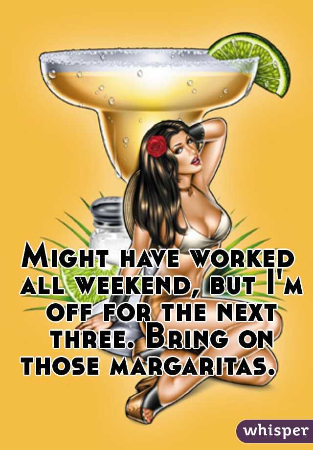 Might have worked all weekend, but I'm off for the next three. Bring on those margaritas.   