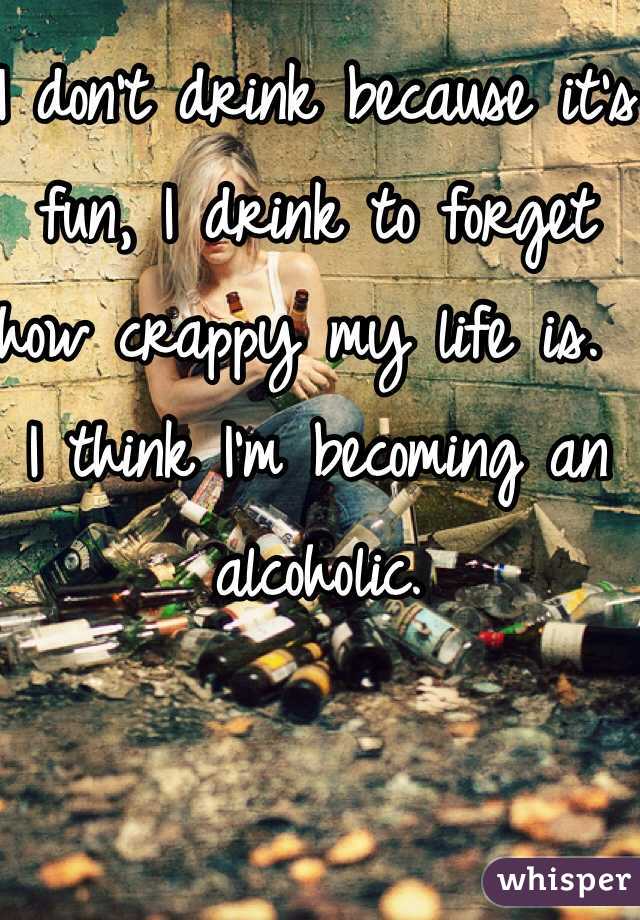 I don't drink because it's fun, I drink to forget how crappy my life is.  I think I'm becoming an alcoholic.  