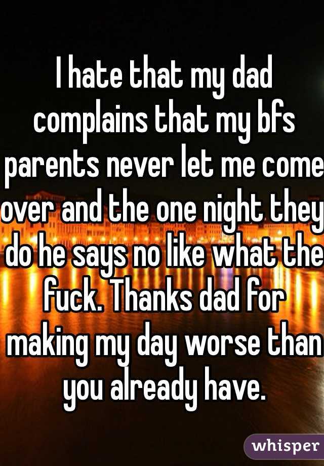 I hate that my dad complains that my bfs parents never let me come over and the one night they do he says no like what the fuck. Thanks dad for making my day worse than you already have. 