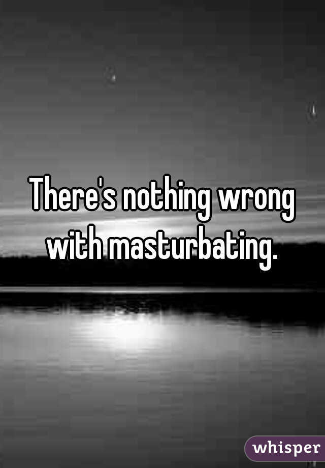 There's nothing wrong with masturbating. 