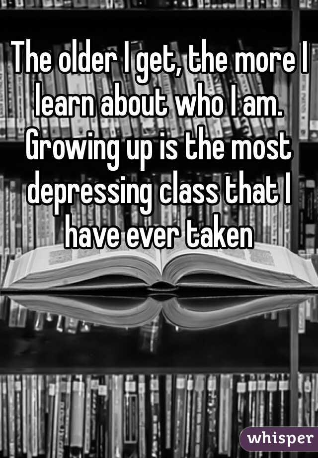 The older I get, the more I learn about who I am.  Growing up is the most depressing class that I have ever taken 