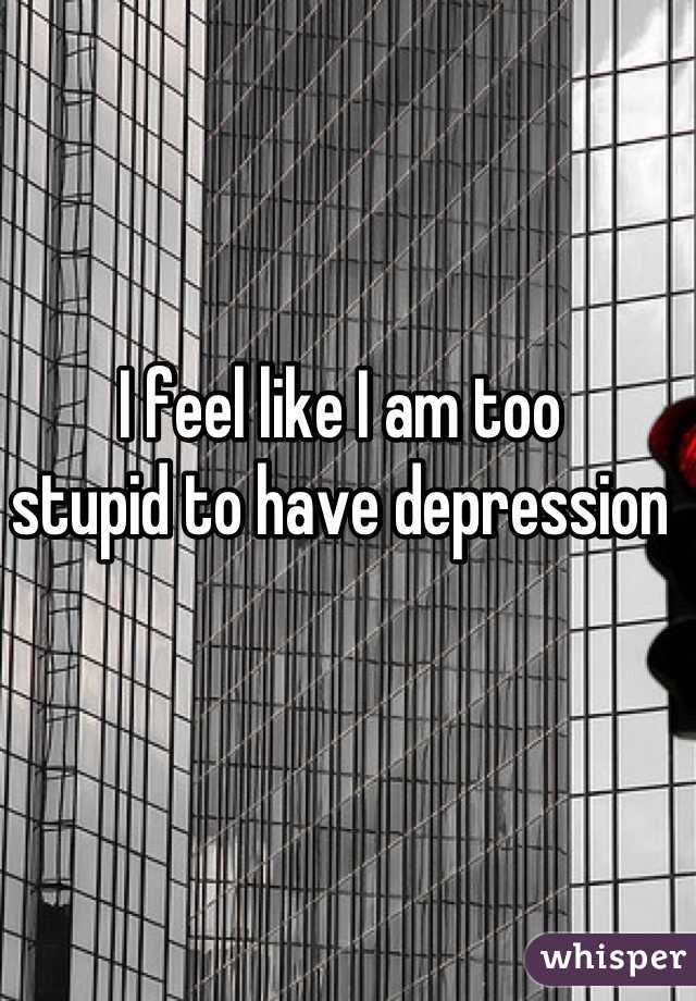I feel like I am too 
stupid to have depression
