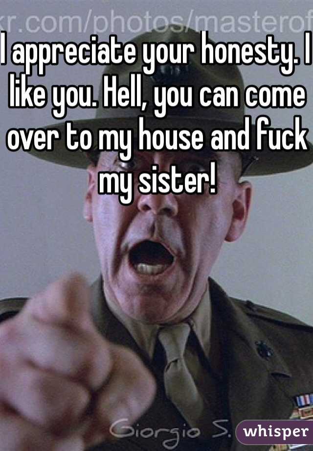 I appreciate your honesty. I like you. Hell, you can come over to my house and fuck my sister! 