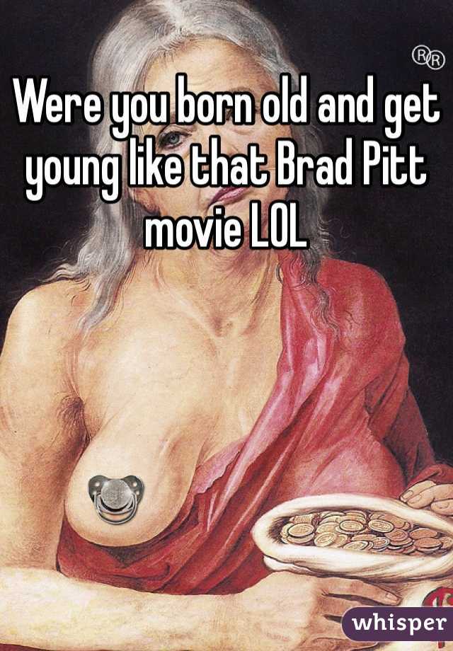 Were you born old and get young like that Brad Pitt movie LOL