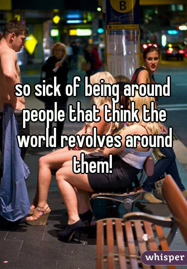 so sick of being around people that think the world revolves around them! 