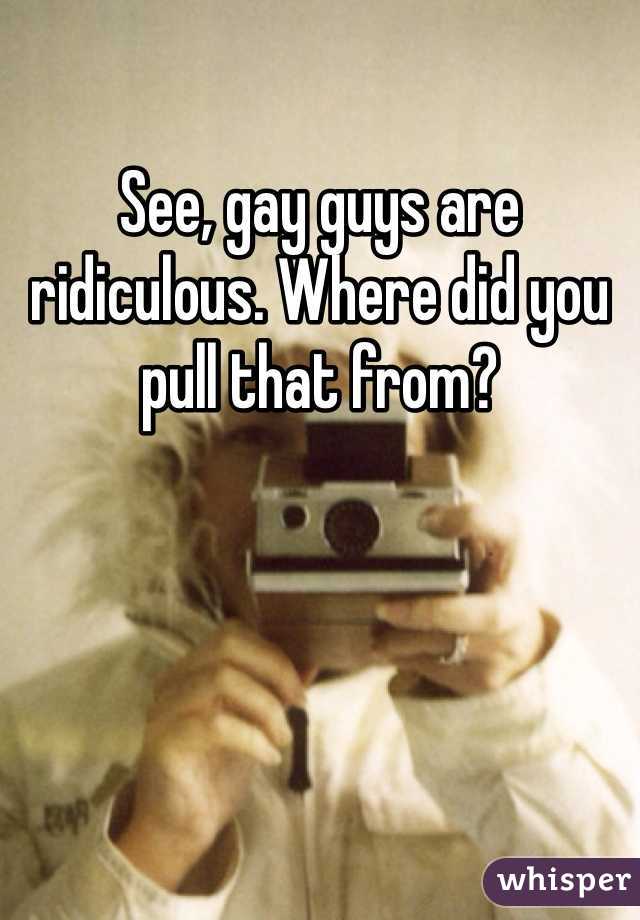 See, gay guys are ridiculous. Where did you pull that from?