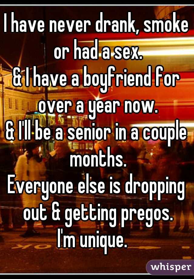 I have never drank, smoke or had a sex.

& I have a boyfriend for over a year now.

& I'll be a senior in a couple months.

Everyone else is dropping out & getting pregos.
 
I'm unique.  