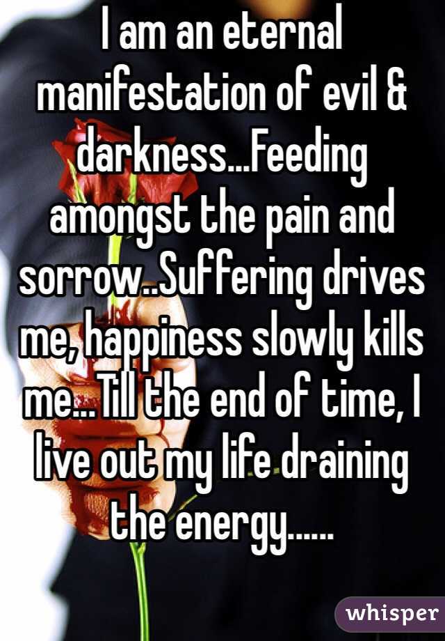 I am an eternal manifestation of evil & darkness...Feeding amongst the pain and sorrow..Suffering drives me, happiness slowly kills me...Till the end of time, I live out my life draining the energy......