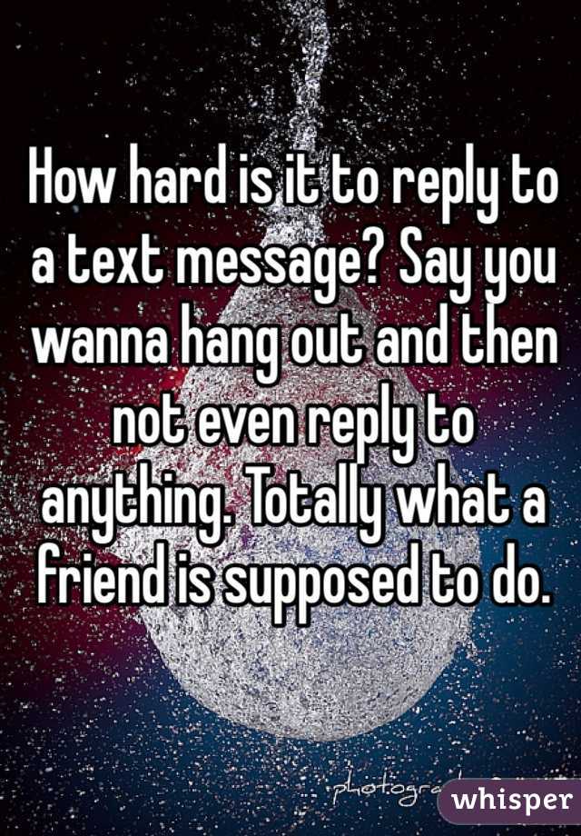 How hard is it to reply to a text message? Say you wanna hang out and then not even reply to anything. Totally what a friend is supposed to do. 
