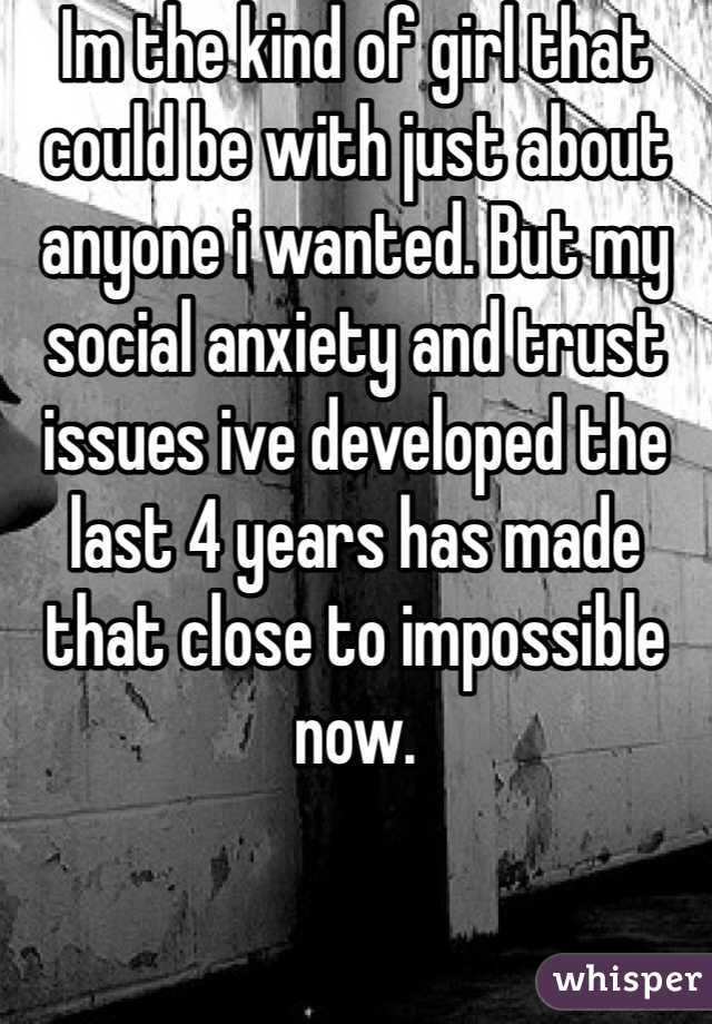 Im the kind of girl that could be with just about anyone i wanted. But my social anxiety and trust issues ive developed the last 4 years has made that close to impossible now. 