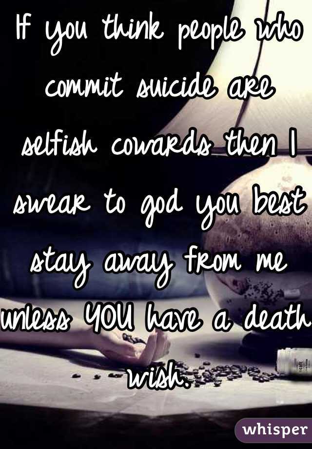 If you think people who commit suicide are selfish cowards then I swear to god you best stay away from me unless YOU have a death wish.