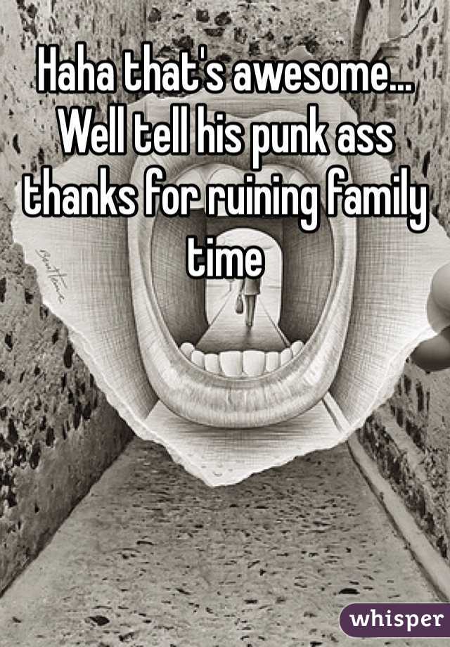 Haha that's awesome... Well tell his punk ass thanks for ruining family time 