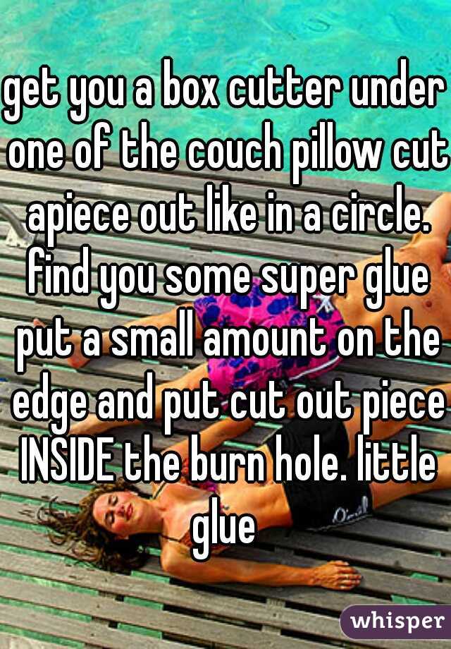 get you a box cutter under one of the couch pillow cut apiece out like in a circle. find you some super glue put a small amount on the edge and put cut out piece INSIDE the burn hole. little glue 