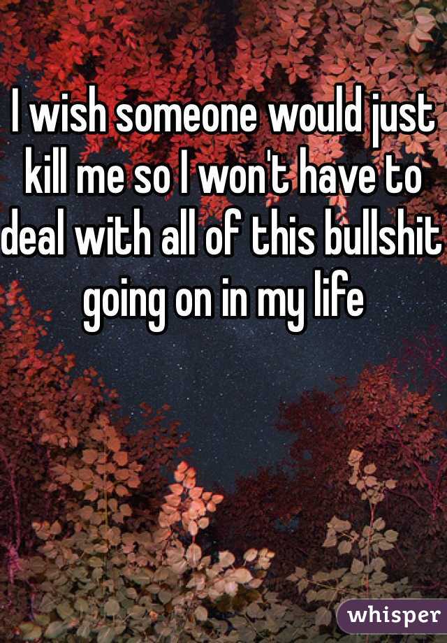 I wish someone would just kill me so I won't have to deal with all of this bullshit going on in my life 
