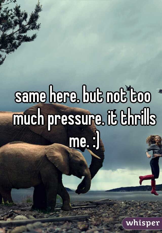 same here. but not too much pressure. it thrills me. :)