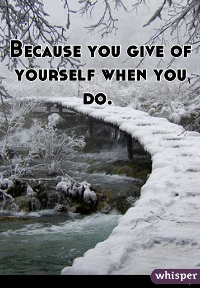 Because you give of yourself when you do. 