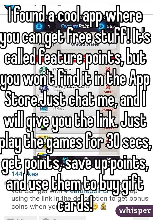 I found a cool app where you can get free stuff! It's called feature points, but you won't find it in the App Store.Just chat me, and I will give you the link. Just play the games for 30 secs, get points, save up points, and use them to buy gift cards!
