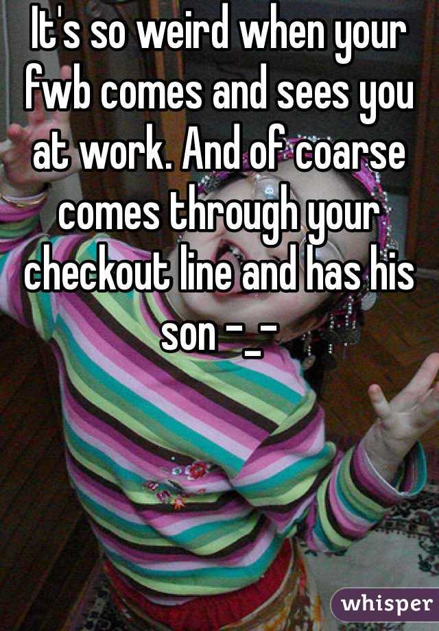 It's so weird when your fwb comes and sees you at work. And of coarse comes through your checkout line and has his son -_-