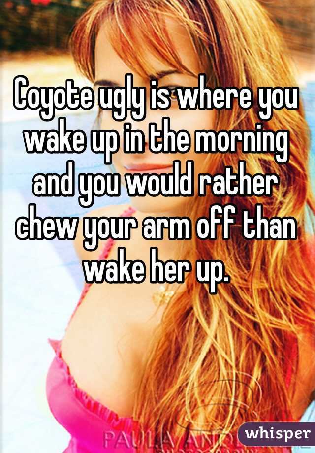 Coyote ugly is where you wake up in the morning and you would rather chew your arm off than wake her up.
