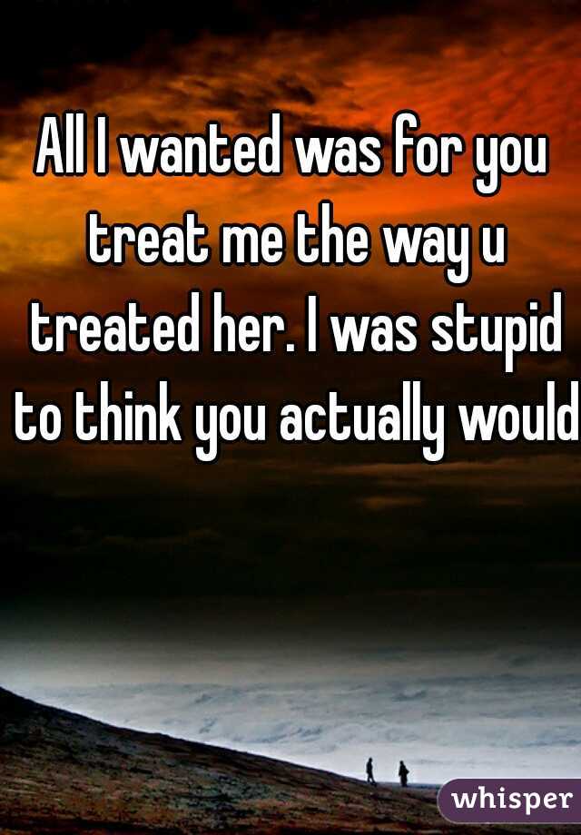 All I wanted was for you treat me the way u treated her. I was stupid to think you actually would.