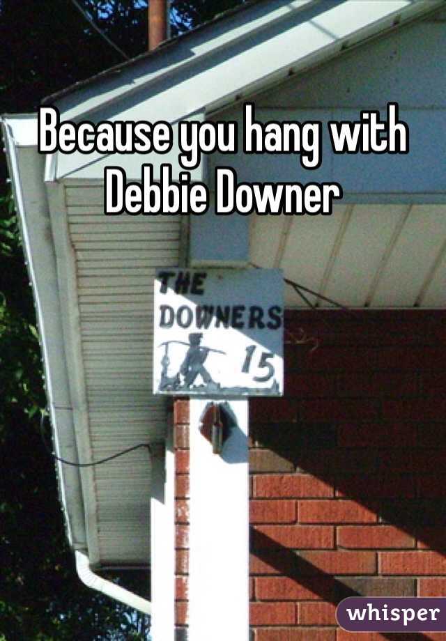 Because you hang with 
Debbie Downer