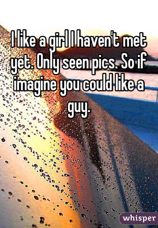 I like a girl I haven't met yet. Only seen pics. So if imagine you could like a guy.