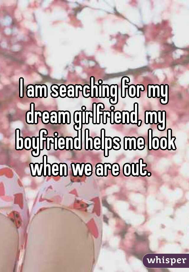 I am searching for my dream girlfriend, my boyfriend helps me look when we are out.   
