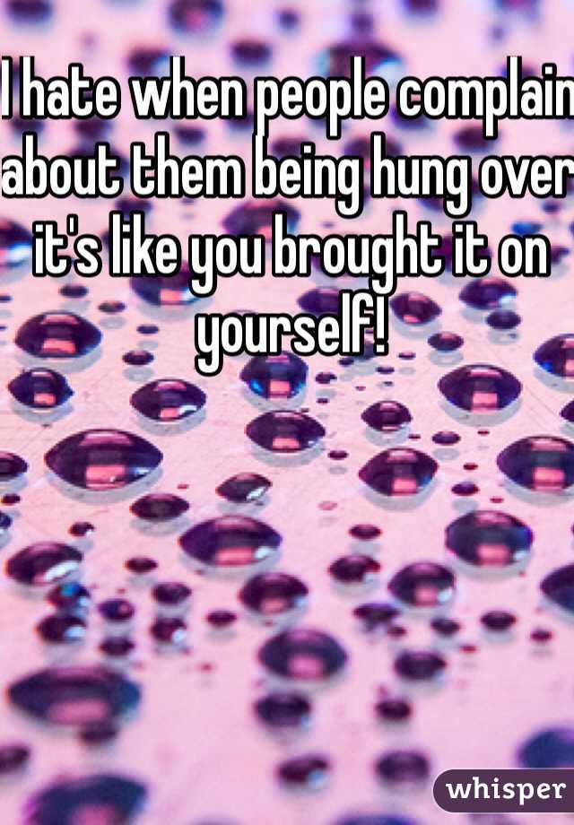 I hate when people complain about them being hung over it's like you brought it on yourself! 