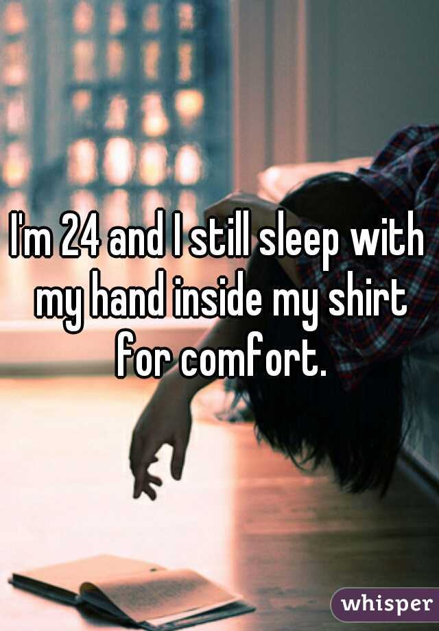 I'm 24 and I still sleep with my hand inside my shirt for comfort.