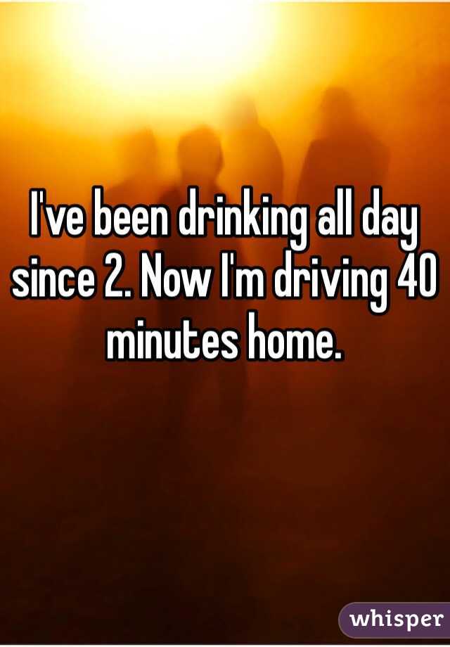 I've been drinking all day since 2. Now I'm driving 40 minutes home. 
