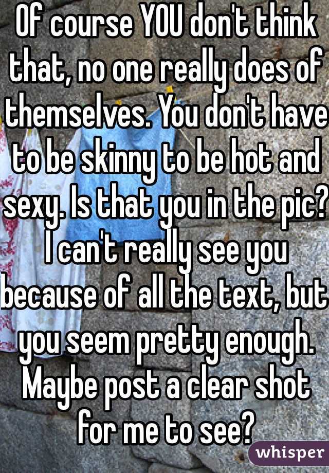 Of course YOU don't think that, no one really does of themselves. You don't have to be skinny to be hot and sexy. Is that you in the pic? I can't really see you because of all the text, but you seem pretty enough. Maybe post a clear shot for me to see? 
