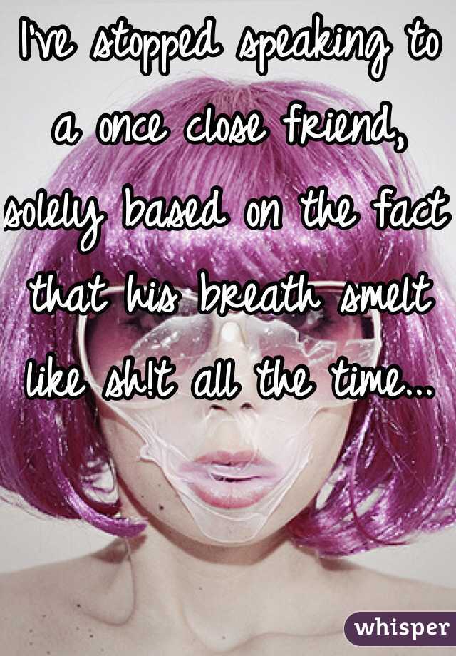 I've stopped speaking to a once close friend, solely based on the fact that his breath smelt like sh!t all the time...