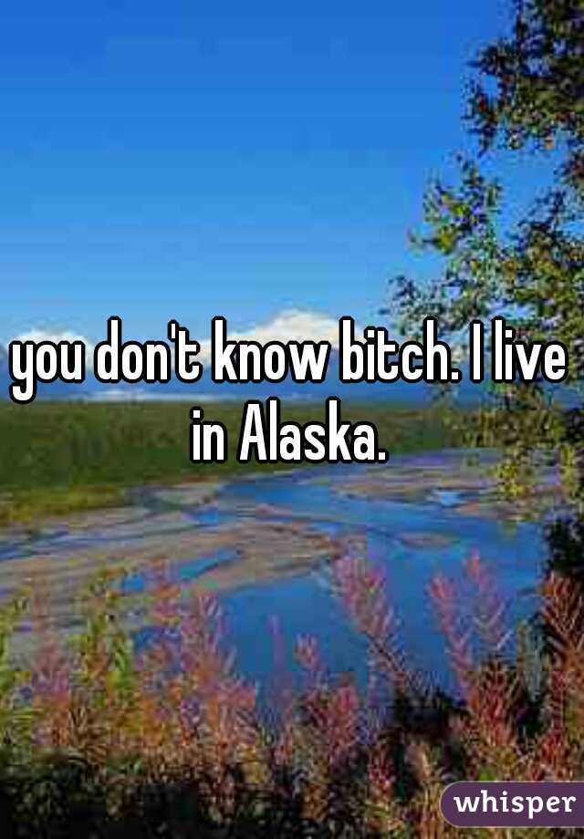 you don't know bitch. I live in Alaska. 