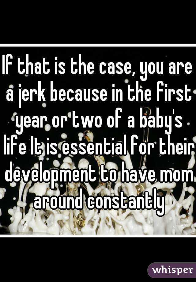 If that is the case, you are a jerk because in the first year or two of a baby's life It is essential for their development to have mom around constantly