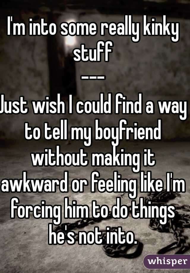 I'm into some really kinky stuff 
---
Just wish I could find a way to tell my boyfriend without making it awkward or feeling like I'm forcing him to do things he's not into.