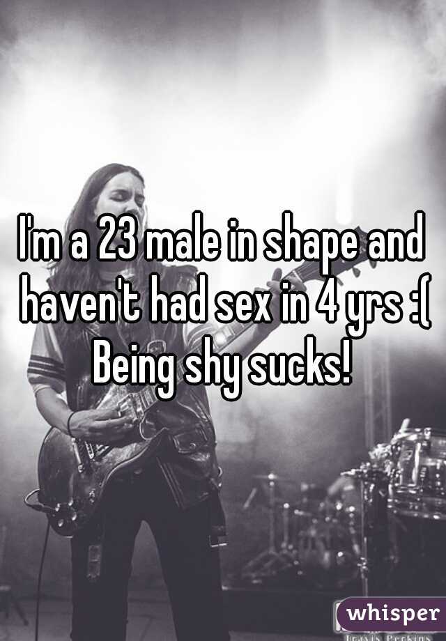 I'm a 23 male in shape and haven't had sex in 4 yrs :( Being shy sucks! 