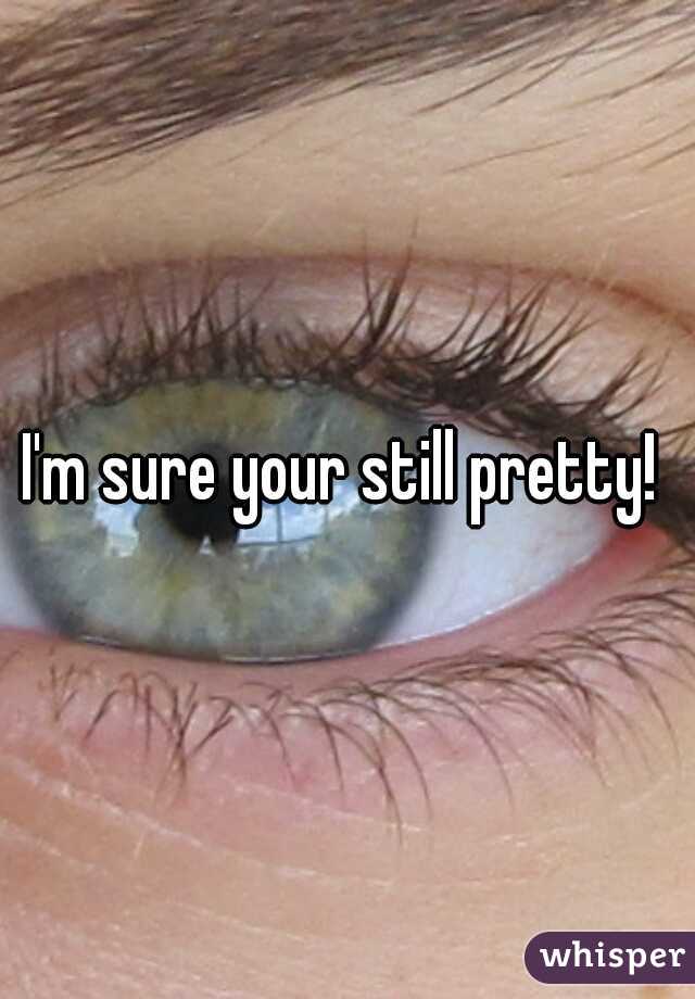 I'm sure your still pretty! 