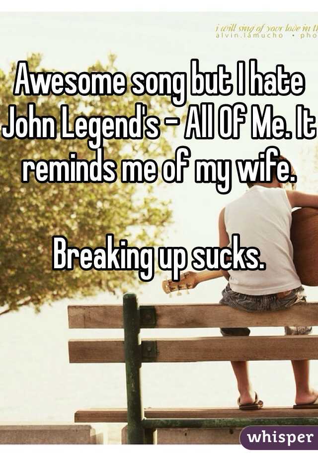 
Awesome song but I hate John Legend's - All Of Me. It reminds me of my wife. 

Breaking up sucks. 