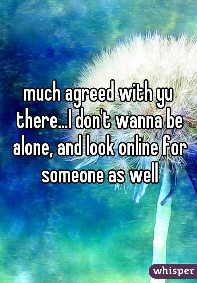 much agreed with yu there...I don't wanna be alone, and look online for someone as well
