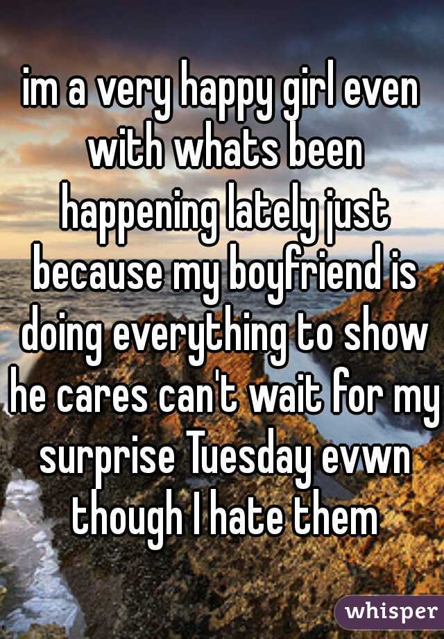 im a very happy girl even with whats been happening lately just because my boyfriend is doing everything to show he cares can't wait for my surprise Tuesday evwn though I hate them