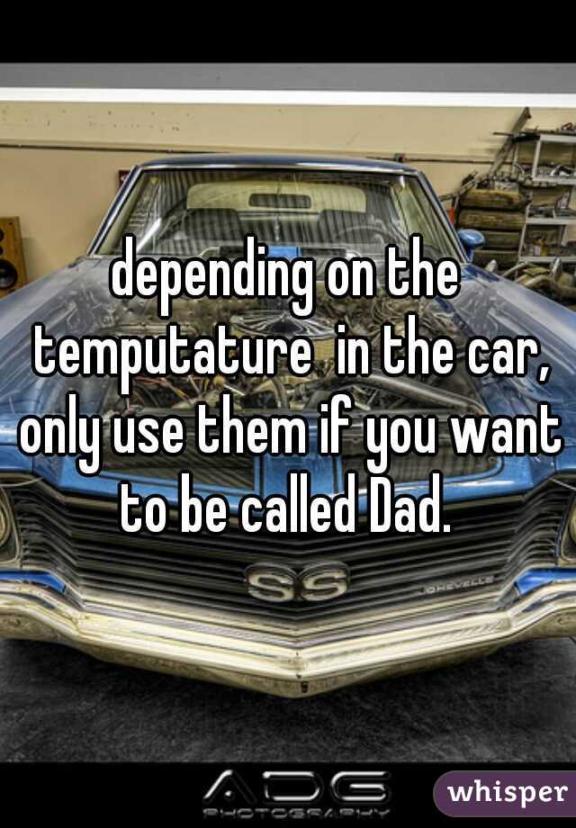 depending on the temputature  in the car, only use them if you want to be called Dad. 