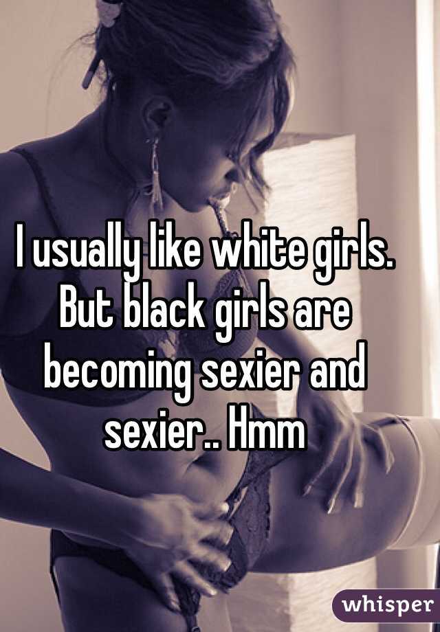 I usually like white girls.  
But black girls are becoming sexier and sexier.. Hmm 
