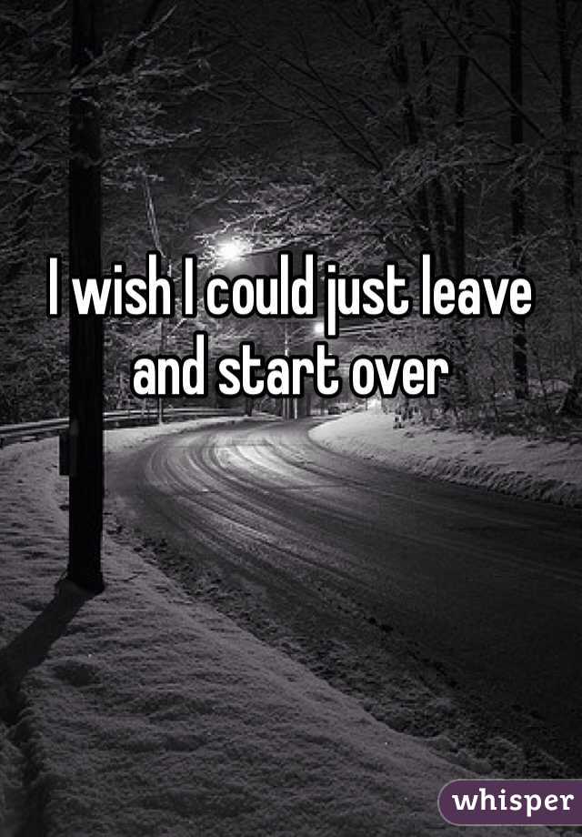 I wish I could just leave and start over 