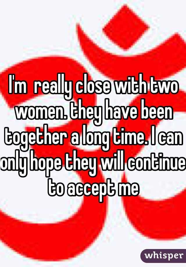 I'm  really close with two women. they have been together a long time. I can only hope they will continue to accept me
