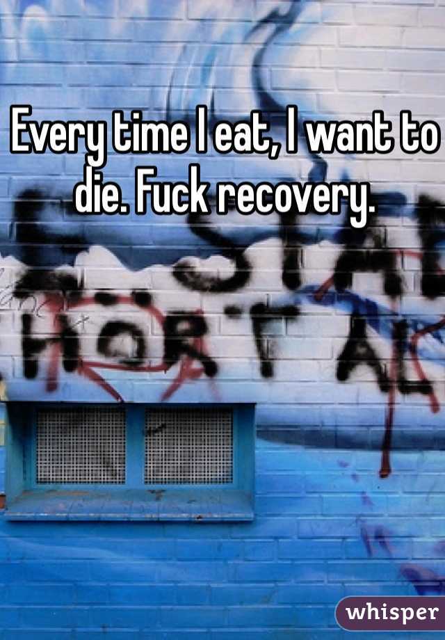 Every time I eat, I want to die. Fuck recovery. 