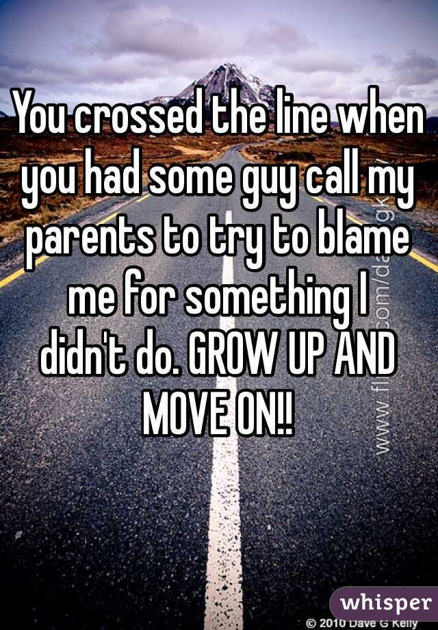 You crossed the line when you had some guy call my  
parents to try to blame 
me for something I 
didn't do. GROW UP AND MOVE ON!!  